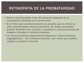  Retina vascularizada a las 40 semanas después de la
concepción (coincide con nacimiento)
 Si el feto nace prematuramente es posible que la retina no
este vascularizada hasta la periferia, de modo que puede
quedar detenida con el parto y expuesta a concentraciones de
oxigeno elevadas o incluso normales.
 La retina periférica experimenta isquemia y libera factores
angiogénicos→ NV retiniana anormal, con vasos que pueden
sangrar y producir tracción
RETINOPATÍA DE LA PREMATURIDAD
 