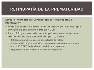 Estudio International Cryotherapy for Retinopathy of
Prematurity
 Evaluó la historia natural y el resultado de la crioterapia
periférica para prevenir DR en RDLP
 RN <1251g se sometieron a la primera evaluacion con
dilatación 28 días después del parto, luego
 C/2semanas hasta que se vascularizó la retina
 Casos de RDLP preumbral se evaluaron c/semana hasta que
apareció RDLP umbral o se produjo un regresión
 Regresión se evaluaron a intervalos regulares
RETINOPATÍA DE LA PREMATURIDAD
 