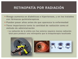  Riesgo aumenta en diabéticos e hipertensos, y en los tratados
con fármacos quimioterapicos
 Pueden pasar años antes de que aparezca la enfermedad
 Tiene importancia tanto la cantidad de radiación como el
método de administración
 La radiación de la orbita con haz externo requiere menos radiación
total para producir una retinopatía que la braquiterapia localizada
RETINOPATÍA POR RADIACIÓN
 