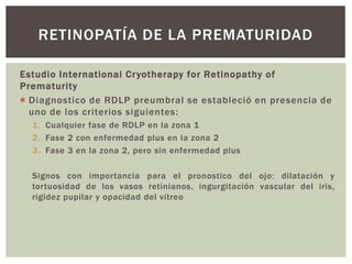 Estudio International Cryotherapy for Retinopathy of
Prematurity
 Diagnostico de RDLP preumbral se estableció en presencia de
uno de los criterios siguientes:
1. Cualquier fase de RDLP en la zona 1
2. Fase 2 con enfermedad plus en la zona 2
3. Fase 3 en la zona 2, pero sin enfermedad plus
Signos con importancia para el pronostico del ojo: dilatación y
tortuosidad de los vasos retinianos, ingurgitación vascular del iris,
rigidez pupilar y opacidad del vítreo
RETINOPATÍA DE LA PREMATURIDAD
 