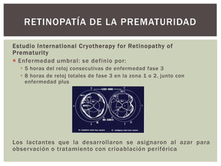 Estudio International Cryotherapy for Retinopathy of
Prematurity
 Enfermedad umbral: se definio por:
 5 horas del reloj consecutivas de enfermedad fase 3
 8 horas de reloj totales de fase 3 en la zona 1 o 2, junto con
enfermedad plus
Los lactantes que la desarrollaron se asignaron al azar para
observación o tratamiento con crioablación periférica
RETINOPATÍA DE LA PREMATURIDAD
 