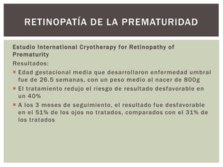 Estudio International Cryotherapy for Retinopathy of
Prematurity
Resultados:
 Edad gestacional media que desarrollaron enfermedad umbral
fue de 26.5 semanas, con un peso medio al nacer de 800g
 El tratamiento redujo el riesgo de resultado desfavorable en
un 40%
 A los 3 meses de seguimiento, el resultado fue desfavorable
en el 51% de los ojos no tratados, comparados con el 31% de
los tratados
RETINOPATÍA DE LA PREMATURIDAD
 