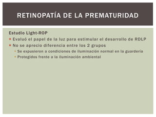 Estudio Light-ROP
 Evaluó el papel de la luz para estimular el desarrollo de RDLP
 No se aprecio diferencia entre los 2 grupos
 Se expusieron a condiciones de iluminación normal en la guardería
 Protegidos frente a la iluminación ambiental
RETINOPATÍA DE LA PREMATURIDAD
 