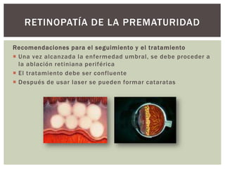Recomendaciones para el seguimiento y el tratamiento
 Una vez alcanzada la enfermedad umbral, se debe proceder a
la ablación retiniana periférica
 El tratamiento debe ser confluente
 Después de usar laser se pueden formar cataratas
RETINOPATÍA DE LA PREMATURIDAD
 
