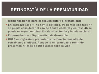 Recomendaciones para el seguimiento y el tratamiento
 Enfermedad fase 4- no hay tx definido. Pacientes con fase 4ª
se puede considerar el uso de banda escleral y en fase 4b se
puede ensayar combinación de vitrectomia y banda escleral
 Enfermedad fase 5-pronostico desfavorable
 RDLP en regresión- prematuros incidencia mas alta de
estrabismo y miopía. Aunque la enfermedad a remitido
presentan >riesgo de DR durante toda la vida
RETINOPATÍA DE LA PREMATURIDAD
 