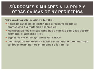 Vitreorretinopatia exudativa familiar
 Herencia autosómica dominante o recesiva ligada al
cromosoma X o mutación esporádica
 Manifestaciones clínicas variables y muchas personas pueden
permanecer asintomáticas
 Signos de fondo de ojo similares a RDLP
 Cuando paciente presenta RDLP sin historia de prematuridad
se deben examinar los miembros de la familia
SÍNDROMES SIMILARES A LA RDLP Y
OTRAS CAUSAS DE NV PERIFÉRICA
 