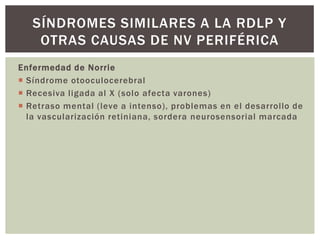 Enfermedad de Norrie
 Síndrome otooculocerebral
 Recesiva ligada al X (solo afecta varones)
 Retraso mental (leve a intenso), problemas en el desarrollo de
la vascularización retiniana, sordera neurosensorial marcada
SÍNDROMES SIMILARES A LA RDLP Y
OTRAS CAUSAS DE NV PERIFÉRICA
 
