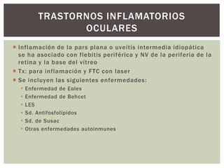  Inflamación de la pars plana o uveítis intermedia idiopática
se ha asociado con flebitis periférica y NV de la periferia de la
retina y la base del vítreo
 Tx: para inflamación y FTC con laser
 Se incluyen las siguientes enfermedades:
 Enfermedad de Eales
 Enfermedad de Behcet
 LES
 Sd. Antifosfolípidos
 Sd. de Susac
 Otras enfermedades autoinmunes
TRASTORNOS INFLAMATORIOS
OCULARES
 