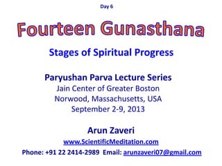 Arun Zaveri
www.ScientificMeditation.com
Phone: +91 22 2414-2989 Email: arunzaveri07@gmail.com
Paryushan Parva Lecture Series
Jain Center of Greater Boston
Norwood, Massachusetts, USA
September 2-9, 2013
Day 6
Stages of Spiritual Progress
 