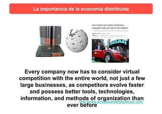 Every company now has to consider virtual
competition with the entire world, not just a few
large businesses, as competitors evolve faster
and possess better tools, technologies,
information, and methods of organization than
ever before
http://www.socialbusinessbydesign.com/
La importancia de la economía distribuida
 