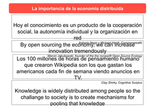 Hoy el conocimiento es un producto de la cooperación
social, la autonomía individual y la organización en
red
Antonio Negri y Michael Hardt, Commonwealth
By open sourcing the economy, we can increase
innovation tremendously
Marcin Jakubowski, founder of the the nonprofit Open Source Ecology
Los 100 millones de horas de pensamiento humano
que crearon Wikipedia son los que gastan los
americanos cada fin de semana viendo anuncios en
TV.
Clay Shirky, Cognitive Surplus
Knowledge is widely distributed among people so the
challange to society is to create mechanisms for
pooling that knowledge
La importancia de la economía distribuida
 