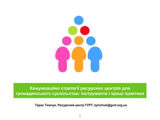 1
Тарас Тимчук, Ресурсний центр ГУРТ, tymchuk@gurt.org.ua
Комунікаційні стратегії ресурсних центрів для
громадянського суспільства: інструменти і кращі практики
 