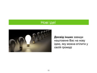 10
Нові ідеї
Досвід інших завжди
наштовхне Вас на нову
ідею, яку можна втілити у
своїй громаді
 