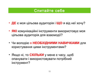 • ДЕ є моя цільова аудиторія і ЩО я від неї хочу?
• ЯКІ комунікаційні інструменти використовує моя
цільова аудиторія для взаємодії?
• Чи володію я НЕОБХІДНИМИ НАВИЧКАМИ для
користування цими інструментами?
• Якщо ні, то СКІЛЬКИ у мене є часу, щоб
опанувати і використовувати потрібний
інструмент?
13
Спитайте себе
 