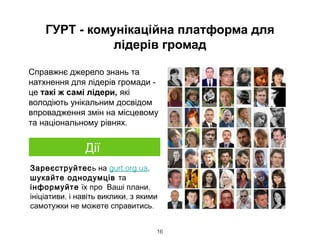 ГУРТ - комунікаційна платформа для
лідерів громад
Справжнє джерело знань та
натхнення для лідерів громади -
це такі ж самі лідери, які
володіють унікальним досвідом
впровадження змін на місцевому
та національному рівнях.
16
Зареєструйтесь на gurt.org.ua,
шукайте однодумців та
інформуйте ,їх про Ваші плани
, ,ініціативи і навіть виклики з якими
.самотужки не можете справитись
Дії
 