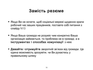 Замість резюме
• ,Якщо Ви не хочете щоб соціальні мережі щоденно крали
,робочий час ваших працівників поставте собі питання з
N13слайду
• Якщо Ваша громада не розуміє чим конкретно Ваша
, ,організація займається то проблема не в громаді а в
інструментах і способах комунікації з нею
• Давайте і отримуйте зворотній зв’ .язок від громади Це
,єдина можливість зрозуміти чи Ви рухаєтесь у
правильному шляху
18
 