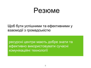 5
Щоб бути успішними та ефективними у
взаємодії з громадськістю
ресурсні центри мають добре знати та
ефективно використовувати сучасні
комунікаційні технології
Резюме
 
