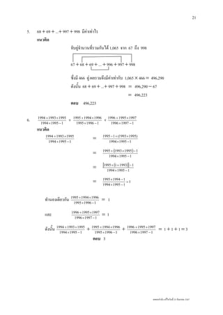 เลขยกกําลัง แกไขวันที่ 23 กันยายน 2547
21
5. 68 + 69 + ...+ 997 + 998 มีคาเทาไร
แนวคิด
จับคูจํานวนที่รวมกันได 1,065 จาก 67 ถึง 998
67 + 68 + 69 + ... + 996 + 997 + 998
ซึ่งมี 466 คู ผลรวมจึงมีคาเทากับ 1,065 × 466 = 496,290
ดังนั้น 68 + 69 + ...+ 997 + 998 = 496,290 − 67
= 496,223
ตอบ 496,223
6. 119951994
199519931994
−×
×+
+
119961995
199619941995
−×
×+
+
119971996
199719951996
−×
×+
แนวคิด
119951994
199519931994
−×
×+
= 119951994
)19951993(11995
−×
×+−
= ( )
119951994
1199519931995
−×
−×+
= ( )[ ]
119951994
1199311995
−×
−+×
= 1
119951994
119941995
=
−×
−×
ทํานองเดียวกัน 119961995
199619941995
−×
×+
= 1
และ 119971996
199719951996
−×
×+
= 1
ดังนั้น 119951994
199519931994
−×
×+
+ 119961995
199619941995
−×
×+
+ 119971996
199719951996
−×
×+
= 1 + 1 + 1 = 3
ตอบ 3
 