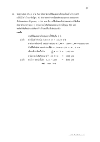 เลขยกกําลัง แกไขวันที่ 23 กันยายน 2547
24
10. พอมีเงินเดือน 27,810 บาท ในการคิดภาษีเงินไดพึงประเมินคือเงินเดือนที่ไดรับใน 1 ป
แมไมมีเงินได และพอมีลูก 3 คน หักคาลดหยอนภาษีของพอและแมคนละ 60,000 บาท
หักคาลดหยอนภาษีลูกคนละ 17,000 บาท เงินรายไดหลังจากหักคาลดหยอนภาษีพอตอง
เสียภาษีใหกับรัฐบาล 5 % หนวยงานตนสังกัดของพอหักภาษีไวเดือนละ 500 บาท
พอสิ้นปพอตองเสียภาษีเพิ่มหรือไดรับภาษีคืนเปนจํานวนเทาไร
แนวคิด
เงินไดพึงประเมินคือ เงินเดือนที่ไดรับใน 1 ป
ดังนั้น พอมีเงินพึงประเมิน 27,810 × 12 = 333,720 บาท
คาหักลดหยอนภาษี 60,000 + 60,000 + 17,000 − 17,000 −17,000 = 171,000 บาท
เงินไดหลังหักคาลดหยอนภาษี คือ 333,720 − 171,000 = 162,720 บาท
เสียภาษี 5% คิดเปนเงิน 100
5
× 162720 = 8,136 บาท
หนวยงานตนสังกัดหักภาษีไว 500 × 12 = 6,000 บาท
ดังนั้น พอตองจายภาษีเพิ่มอีก 8,136 − 6,000 = 2,136 บาท
ตอบ 2,136 บาท
 