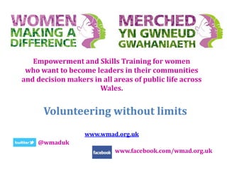 Empowerment and Skills Training for women
who want to become leaders in their communities
and decision makers in all areas of public life across
Wales.
www.wmad.org.uk
@wmaduk
www.facebook.com/wmad.org.uk
Volunteering without limits
 