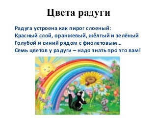 Цвета радуги
Радуга устроена как пирог слоеный:
Красный слой, оранжевый, жёлтый и зелёный
Голубой и синий рядом с фиолетовым…
Семь цветов у радуги – надо знать про это вам!
 