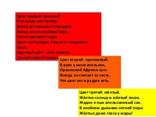 Цвет первый: красный
В огороде как костёр
Вспыхнул красный помидор
Вслед за ним пример беря,
Стала красной и заря.
Цвет свой радуге отдали и гвоздика и
пион.
Красный цвет – в её начале:
Самый-самый первый он.Цвет второй: оранжевый.
В руке у меня апельсин,
Оранжевой Африки сын.
Всегда он считает за честь,
Что цвет его в радуге есть.
Цвет третий: жёлтый.
Жёлтое солнце и жёлтый песок.
Жадно я пью апельсиновый сок.
В знойном дыхании летней поры
Жёлтые даже глаза у жары!
 