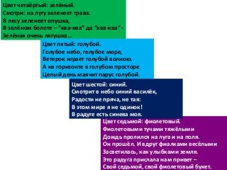 Цвет седьмой: фиолетовый.
Фиолетовыми тучами тяжёлыми
Дождь пролился на луга и на поля.
Он прошёл. И вдруг фиалками весёлыми
Засветилась, как улыбками земля.
Это радуга прислала нам привет –
Свой седьмой, свой фиолетовый букет.
Цвет четвёртый: зелёный.
Смотри: на лугу зеленеет трава.
В лесу зеленеет опушка,
В зелёном болоте – “ква-ква” да “ква-ква” -
Зелёная очень лягушка…
Цвет пятый: голубой.
Голубое небо, голубое море,
Ветерок играет голубой волною.
А на горизонте в голубом просторе
Целый день маячит парус голубой.
Цвет шестой: синий.
Смотрит в небо синий василёк,
Радости не пряча, не тая:
В этом мире я не одинок!
В радуге есть синева моя.
 