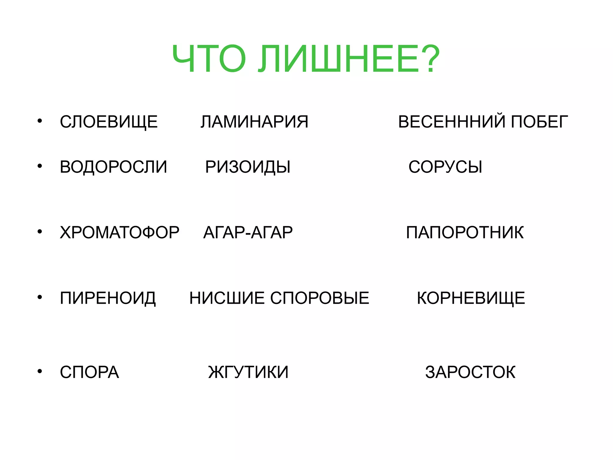 ЧТО ЛИШНЕЕ?
• СЛОЕВИЩЕ ЛАМИНАРИЯ ВЕСЕНННИЙ ПОБЕГ
• ВОДОРОСЛИ РИЗОИДЫ СОРУСЫ
• ХРОМАТОФОР АГАР-АГАР ПАПОРОТНИК
• ПИРЕНОИД НИСШИЕ СПОРОВЫЕ КОРНЕВИЩЕ
• СПОРА ЖГУТИКИ ЗАРОСТОК
 