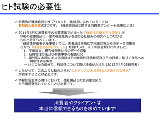  消費者が健康食品やサプリメント、化粧品に求めていることは
有効性と安全性の2つです。（機能性食品に関する消費者アンケート結果による）
 2011年6月に消費者庁の公募事業で始まった「機能性評価モデル事業」が
今後の健康食品に一定の機能性表示を認める仕組みの研究へとつながる
ものと考えられています。
「機能性評価モデル事業」では、栄養成分等毎に学術論文等からのデータ収集を
行なう「機能性評価専門チーム」が設けられ、以下の調査が行われました。
1．学術論文、研究機関等からのデータ収集
2．品質管理方法及び有害事象の報告状況
3．諸外国の制度における当該成分の機能性評価状況及びその評価に基づく食品への
機能性表示実態
→ いくつかの成分で、有効性について高い評価がされた (2012年4月25日発表）
 したがって、このような動きからも“エビデンスがある素材が評価される時代”
が到来することは必至です。
 情報が氾濫する現代において、他社製品との差別化を図り
自ら情報発信していくことが必要です。
消費者やクライアントは
本当に信頼できるものを求めています!
ヒト試験の必要性
 