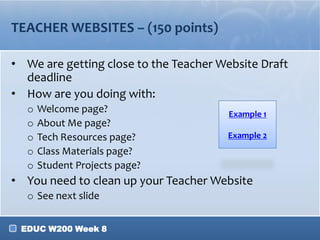 TEACHER WEBSITES – (150 points)
• We are getting close to the Teacher Website Draft
deadline
• How are you doing with:
o
o
o
o
o

Welcome page?
About Me page?
Tech Resources page?
Class Materials page?
Student Projects page?

Example 1
Example 2

• You need to clean up your Teacher Website
o See next slide
EDUC W200 Week 8

 