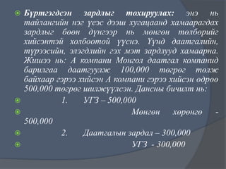 






Бүртгэгдсэн зардлыг тохируулах: энэ нь
тайлангийн нэг үеэс дээш хугацаанд хамаарагдах
зардлыг бөөн дүнгээр нь мөнгөн төлбөрийг
хийсэнтэй холбоотой үүснэ. Үүнд даатгалийн,
түрээсийн, элэгдлийн гэх мэт зардлууд хамаарна.
Жишээ нь: А компани Монгол даатгал компанид
барилгаа даатгуулж 100,000 төгрөг төлж
байхаар гэрээ хийсэн А компани гэрээ хийсэн өдрөө
500,000 төгрөг шилжүүлсэн. Дансны бичилт нь:
1.
УГЗ – 500,000
Мөнгөн
хөрөнгө
500,000
2.
Даатгалын зардал – 300,000
УГЗ - 300,000

 