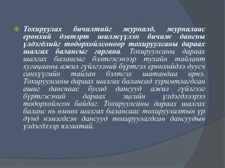 

Тохируулах бичилтийг журналд, журналаас
ерөнхий дэвтэрт шилжүүлэн бичиж дансны
үлдэгдлийг тодорхойлсоноор тохируулсаны дараах
шалгах балансыг гаргана. Тохируулсаны дараах
шалгах балансыг бэлтгэсэнээр тухайн тайлант
хугацааны ажил гүйлгээний бүртгэл ерөнхийдээ дуусч
санхүүгийн тайлан бэлтгэх шатандаа ирнэ.
Тохируулсаны дараах шалгах балансад хуримтлагдсан
ашиг данснаас бусад дансууд ажил гүйлгээг
бүртгэсэний
дараах
эцсийн
үлдэгдлээрээ
тодорхойлсон байдаг. Тохируулсаны дараах шалгах
баланс нь өмнөх шалгах балансаас тохируулалтын үр
дүнд нэмэгдсэн дансууд тохируулагдсан дансуудын
үлдэгдлээр ялгаатай.

 