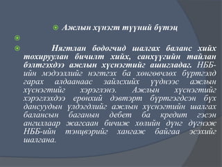 



Ажлын хүнэгт түүний бүтэц

Нягтлан бодогчид шалгах баланс хийх
тохируулан бичилт хийх, санхүүгийн тайлан
бэлтгэхдээ ажлын хүснэгтийг ашигладаг. НББийн мэдээллийг нэгтгэх ба хөнгөвчлөх бүртгэлд
гарах алдаанаас зайлсхийх үүднээс ажлын
хүснэгтийг
хэрэглэнэ.
Ажлын
хүснэгтийг
хэрэглэхдээ ерөнхий дэвтэрт бүртгэгдсэн бүх
дансуудын үлдэгдлийг ажлын хүснэгтийн шалгах
балансын баганын дебет ба кредит гэсэн
ангиллаар жагсаан бичиж хөлийн дүнг дүгнэж
НББ-ийн тэнцвэрийг хангаж байгаа эсэхийг
шалгана.

 
