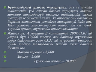







Бүртгэгдээгүй орлогыг тохируулах: энэ нь тухайн
тайлангийн үед гарсан боловч хариуцагч талаас
мөнгөөр төлөгдөөгүй орлогыг тайлангийн эцэст
тохируулж бичихийг хэлнэ. Уг орлогыг бий болгох нь
баримт хөтлөгдсөн үетэйгээ тохироогүй байх юм.
Ийм орлогыг хуримтлагдсан орлого гэх ба үүнд:
хүүгийн орлого, түрээсийн орлого хамаарна.
Жишээ нь: А компани Б компанитай 2009.01.01 нд
улирал бүр 10,000 төгрөг авч байхаар түрээсийн
гэрээ байгуулсан гэвч 03.31 нд түрээсийн орлогоос
2,000 төгрөг төлөгдөөгүй байсан гэвэл дансны
бичилт нь:
Мөнгөн хөрөнгө - 8,000
Авлага – 2,000
Түрээсийн орлого – 10,000

 