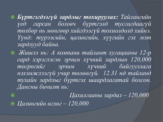 Бүртгэгдээгүй зардлыг тохируулах: Тайлангийн
үед гарсан боловч бүртгэлд тусгагдаагүй
төлбөр нь мөнгөөр хийгдээгүй тохиолдолд хийнэ.
Үүнд: түрээсийн, цалингийн, хүүгийн гэх мэт
зардлууд байна.
 Жишээ нь: А компани тайлант хугацааны 12-р
сард хэрэглэсэн эрчим хүчний зардлын 120,000
төгрөгийг
эрчим
хүчний
байгууллага
нэхэмжлээгүй учир төлөөгүй. 12.31 нд тайланд
тухайн зардлыг бүртгэх шаардлагатай болсон.
Дансны бичилт нь:

Цахилгааны зардал – 120,000
 Цалингийн өглөг – 120,000


 
