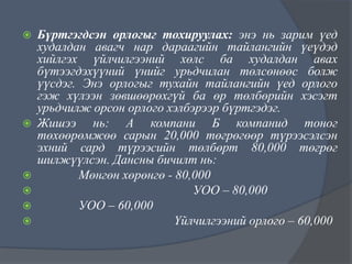 








Бүртгэгдсэн орлогыг тохируулах: энэ нь зарим үед
худалдан авагч нар дараагийн тайлангийн үеүдэд
хийлгэх үйлчилгээний хөлс ба худалдан авах
бүтээгдэхүүний үнийг урьдчилан төлсөнөөс болж
үүсдэг. Энэ орлогыг тухайн тайлангийн үед орлого
гэж хүлээн зөвшөөрөхгүй ба өр төлбөрийн хэсэгт
урьдчилж орсон орлого хэлбэрээр бүртгэдэг.
Жишээ нь: А компани Б компанид тоног
төхөөрөмжөө сарын 20,000 төгрөгөөр түрээсэлсэн
эхний сард түрээсийн төлбөрт 80,000 төгрөг
шилжүүлсэн. Дансны бичилт нь:
Мөнгөн хөрөнгө - 80,000
УОО – 80,000
УОО – 60,000
Үйлчилгээний орлого – 60,000

 