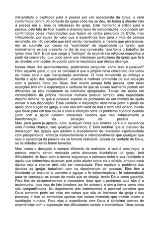 interpretada e explicada para a pessoa por um especialista da igreja, e será
conformada dentro do contexto da igreja onde ela se deu, de forma a atender não
a pessoa em si, mas os interesses da igreja. Este momento é crítico para a
pessoa, pelo fato de ficar sujeita a diversos tipos de manipulações, que podem ser
confirmados pelas interpretações que fazem de certos princípios da Bíblia, mas
infelizmente, por causa do valor que a experiência teve para a vida da pessoa
envolvida, ela não percebe que está sendo manipulada, e mesmo que percebesse,
ela se submete por causa da “autoridade” do especialista da igreja, que
normalmente estava presente no dia da sua conversão. Isso torna o trabalho da
igreja mais fácil. É dai que surge a “teologia” da experiência religiosa especifica a
partir da conversão, que pode servir aos interesses particulares da igreja que fará
as devidas orientações de acordo com os resultados que deseja alcançar.
Nessa altura dos acontecimentos, poderíamos perguntar: como isso é possível?
Para espanto geral, o que se constata é que o próprio novo convertido cria todos
os meios para a sua manipulação acontecer. O novo convertido se entrega e
facilita a ação dos “especialistas”, visando a melhora prometida de sua situação
com a garantia dada por Deus. Isso ocorre porque toda pessoa, com raras
exceções tem em si esperanças e certezas de que as coisas realmente podem ser
diferentes se elas receberem os estímulos apropriados. Talvez isto exista em
conseqüência da própria natureza humana possuir sempre uma capacidade
mesmo mínima de que é possível superar os problemas se um mínimo de ajuda
estiver à sua disposição. Essa vontade e disposição abre nova porta e ponto de
apoio para a ação da igreja, e isso não tem nada de mal e nem está errado, desde
que fosse para um boa causa e com a intenção certa. O problema aparece quando
junto com a ajuda existem interesses velados que não simplesmente a
transformação
da
situação
da
pessoa.
Mas, para quem já apostou tudo, qualquer coisa que sinalize para sua esperança
uma mínima chance, vale qualquer sacrifício. É bom lembrar que o discurso da
mensagem das igrejas que adotam o procedimento de relacionar espiritualidade
com prosperidade, enfatiza insistentemente e intencionalmente que qualquer que
seja a esperança da pessoa ela se tornará realidade, apesar da vontade de Deus,
se as atitudes certas forem tomadas.
Mas, como o desejado é sempre diferente da realidade, e isso é uma regra, a
pessoa mesmo sendo motivada pelos discursos triunfalistas da igreja, terá
dificuldades de fazer com a devida segurança o percurso entre a sua realidade e
aquilo que determinou alcançar, pois pode abater sobre ela a dúvida, embora essa
dúvida seja a chance dela não ser manipulada. Para resolver o problema das
dúvidas as igrejas trabalham com os depoimentos de pessoas. Eles têm a
finalidade de encurtar o caminho e aguçar a fé determinadora ( fé sobrenatural)
para se conseguir as coisas do modo que se deseja, tendo Deus como garantia.
Para fins de esclarecimentos é necessário dizer que o problema aqui não é o
testemunho, pois isso de fato funciona (se for sincero), e sim a forma como eles
são compartilhados. No depoimento das testemunhas é possível perceber que
Deus somente pode ser visto em coisas que são do interesse da igreja e das
pessoas, e isso se concretiza apenas nas coisas materiais que trazem prazer e
satisfação humana. Para elas a experiência com Deus é sinônimo apenas de
experiências com a superação das dificuldades sociais e econômicas. Deus passa

 