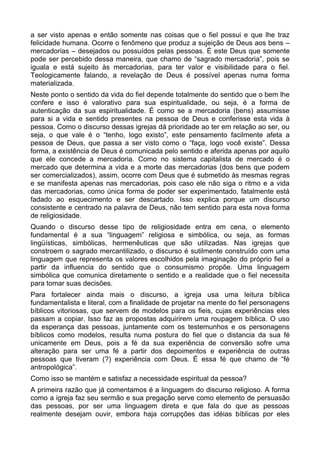 a ser visto apenas e então somente nas coisas que o fiel possui e que lhe traz
felicidade humana. Ocorre o fenômeno que produz a sujeição de Deus aos bens –
mercadorias – desejados ou possuídos pelas pessoas. É este Deus que somente
pode ser percebido dessa maneira, que chamo de “sagrado mercadoria”, pois se
iguala e está sujeito às mercadorias, para ter valor e visibilidade para o fiel.
Teologicamente falando, a revelação de Deus é possível apenas numa forma
materializada.
Neste ponto o sentido da vida do fiel depende totalmente do sentido que o bem lhe
confere e isso é valorativo para sua espiritualidade, ou seja, é a forma de
autenticação da sua espiritualidade. É como se a mercadoria (bens) assumisse
para si a vida e sentido presentes na pessoa de Deus e conferisse esta vida à
pessoa. Como o discurso dessas igrejas dá prioridade ao ter em relação ao ser, ou
seja, o que vale é o “tenho, logo existo”, este pensamento facilmente afeta a
pessoa de Deus, que passa a ser visto como o “faça, logo você existe”. Dessa
forma, a existência de Deus é comunicada pelo sentido e aferida apenas por aquilo
que ele concede a mercadoria. Como no sistema capitalista de mercado é o
mercado que determina a vida e a morte das mercadorias (dos bens que podem
ser comercializados), assim, ocorre com Deus que é submetido às mesmas regras
e se manifesta apenas nas mercadorias, pois caso ele não siga o ritmo e a vida
das mercadorias, como única forma de poder ser experimentado, fatalmente está
fadado ao esquecimento e ser descartado. Isso explica porque um discurso
consistente e centrado na palavra de Deus, não tem sentido para esta nova forma
de religiosidade.
Quando o discurso desse tipo de religiosidade entra em cena, o elemento
fundamental é a sua “linguagem” religiosa e simbólica, ou seja, as formas
lingüísticas, simbólicas, hermenêuticas que são utilizadas. Nas igrejas que
constroem o sagrado mercantilizado, o discurso é sutilmente construído com uma
linguagem que representa os valores escolhidos pela imaginação do próprio fiel a
partir da influencia do sentido que o consumismo propõe. Uma linguagem
simbólica que comunica diretamente o sentido e a realidade que o fiel necessita
para tomar suas decisões.
Para fortalecer ainda mais o discurso, a igreja usa uma leitura bíblica
fundamentalista e literal, com a finalidade de projetar na mente do fiel personagens
bíblicos vitoriosas, que servem de modelos para os fieis, cujas experiências eles
passam a copiar. Isso faz as propostas adquirirem uma roupagem bíblica. O uso
da esperança das pessoas, juntamente com os testemunhos e os personagens
bíblicos como modelos, resulta numa postura do fiel que o distancia da sua fé
unicamente em Deus, pois a fé da sua experiência de conversão sofre uma
alteração para ser uma fé a partir dos depoimentos e experiência de outras
pessoas que tiveram (?) experiência com Deus. É essa fé que chamo de “fé
antropológica”.
Como isso se mantém e satisfaz a necessidade espiritual da pessoa?
A primeira razão que já comentamos é a linguagem do discurso religioso. A forma
como a igreja faz seu sermão e sua pregação serve como elemento de persuasão
das pessoas, por ser uma linguagem direta e que fala do que as pessoas
realmente desejam ouvir, embora haja corrupções das idéias bíblicas por eles

 