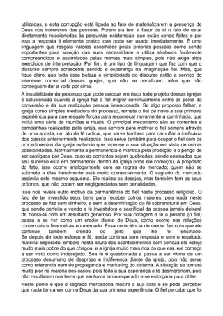 utilizadas, e esta corrupção está ligada ao fato de materializarem a presença de
Deus nos interesses das pessoas. Porem ela tem a favor de si o fato de estar
diretamente relacionadas às perguntas existenciais que estão sendo feitas e por
isso a resposta é elemento pratico que pode ser usado imediatamente. É uma
linguagem que resgata valores escolhidos pelas próprias pessoas como sendo
importantes para solução das suas necessidade e utiliza símbolos facilmente
compreendidos e assimilados pelas mentes mais simples, pois não exige altos
exercícios de interpretação. Por fim, é um tipo de linguagem que faz com que o
discurso sempre acrescente sentido e esperança na imaginação fiel. Mas, que
fique claro, que toda essa beleza e simplicidade do discurso estão a serviço do
interesse comercial dessas igrejas, que não se penalizam pelos que não
conseguem dar a volta por cima.
A instabilidade do processo que pode colocar em risco todo projeto dessas igrejas
é solucionada quando a igreja faz o fiel migrar continuamente entre os pólos da
conversão e da sua realização pessoal intencionada. Se algo proposto falhar, a
igreja como simples mediadora do processo, remete o fiel de novo a sua primeira
experiência para que resgate forças para recomeçar novamente a caminhada, que
inclui uma série de reuniões e rituais. O principal mecanismo são as correntes e
campanhas realizadas pela igreja, que servem para motivar o fiel sempre através
de uma aposta, um ato de fé radical, que serve também para camuflar a ineficácia
dos passos anteriormente realizados. Isso serve também para ocupar o fiel com os
procedimentos da igreja evitando que repense a sua situação em vista de outras
possibilidades. Normalmente a permanência é mantida pela proibição e o perigo de
ser castigado por Deus, caso as correntes sejam quebradas, sendo ensinados que
seu sucesso está em permanecer dentro da igreja onde ele começou. A propósito
do fato, isso ocorre analogamente com as regras do mercado; quem não se
submete a elas literalmente está morto comercialmente. O sagrado do mercado
assimila este mesmo esquema. Ele realiza os desejos, mas também tem os seus
próprios, que não podem ser negligenciados sem penalidades.
Isso nos revela outro motivo da permanência do fiel neste processo religioso. O
fato de ter investido seus bens para receber outros maiores, pois nada neste
processo se faz sem dinheiro, e sem a determinação da fé sobrenatural em Deus,
que sendo perfeito e vendo a fé investidora e sacrificial da pessoa jamais deixará
de honrá-la com um resultado generoso. Por sua coragem e fé a pessoa (o fiel)
passa a se ver como um credor diante de Deus, como ocorre nas relações
comerciais e financeiras no mercado. Essa consciência de credor faz com que ele
continue
também
crendo
do
jeito
que
lhe
foi
ensinado.
Se depois de todo esforço e fé, ainda continua sem resposta e sem o resultado
material esperado, embora nesta altura dos acontecimentos com certeza ela esteja
muito mais pobre do que chegou, e a igreja muito mais rica do que era, ele começa
a ser visto como indesejado. Sua fé é questionada e passa a ser vitima de um
processo desumano de desprezo e indiferença diante da igreja, pois não serve
como referencia nem de propaganda e marketing do sistema. A situação se tornará
muito pior na maioria dos casos, pois toda a sua esperança e fé desmoronam, pois
não resultaram nos bens que ele havia tanto esperado e se esforçado para obter.
Neste ponto é que o sagrado mercadoria mostra a sua cara e se pode perceber
que nada tem a ver com o Deus da sua primeira experiência. O fiel percebe que foi

 