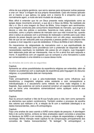 vitima da sua própria ganância, que serviu apenas para enriquecer outras pessoas
e criar um “deus” à imagem da sua própria necessidade. Caso ele tivesse aplicado
em si mesmo o que aplicou na igreja com a mesma fé e empenho com que
normalmente agem, a muito ele teria mudado de situação.
Mais difícil é entender que há um Deus presente nesta religiosidade como as
igrejas desse movimento ensinam, e que ele é o Deus da Bíblia. Na realidade ele
não o é. Ele é uma imagem do Deus da Bíblia. Uma imagem sem sentimentos,
uma imagem construída pelo consumismo desenfreado do mercado, que engana e
devora a vida dos pobres e excluídos, fazendo-os mais pobres e ainda mais
excluídos, como o próprio sistema de mercado com sua mão invisível faz, quando
atrai e seduz as pessoas com a promessa de realização e sentido para suas vidas
através da posse daquilo que ele lhes oferece com um alto preço, escondendo o
fato de que ao ser seduzido pela sua proposta a pessoa perder a sua própria vida
e passa a viver segundo o que ele estabelece. O Deus da Bíblia é bem diferente.
Os mecanismos da religiosidade da mercadoria com a sua espiritualidade de
mercado, que manifesta como providência com a pretensão de responder até às
necessidades espirituais na realidade não passa de um engano, cuja linguagem
bem elaborada pode até ser interessante, mas no fim a alma fica sem resposta e
morre. A experiência com um sagrado que se compara a uma mercadoria e pode
ser comercializado é uma idolatria e a causa dessa morte.
As divisões do Livro são as seguintes:
Capitulo
I
Apresento as várias possibilidades da experiência religiosa ser entendida, além de
mostrar os problemas com a explicação da experiência pela linguagem do discurso
religioso, e a possibilidade dela ser manipulada.
Capitulo
II.
Trato principalmente o que a pós-modenidade trouxe como influência que
transformou o imaginário religioso antes existente e com conseqüência a
individualização e o secularismo como método de nova visão religiosa e do
Sagrado. Aqui podemos ver como é possível construir um sagrado mercantilizado,
que se torna uma mercadoria comercializável como qualquer outra e sua
espiritualidade.
Capitulo
III
Aqui eu procuro explicar o fato da fé sua função para a vida, bem como apresento
os elementos que podem condicioná-la. Também analiso o processo de escolha
dos valores que realizam a fé, a relação da fé com a realidade (ideologia) e os
dados transcendentes, úteis a fé antropológica.
Capitulo
IV.
Faço uma analise de caso usando a IURD como objeto de pesquisa. A abordagem
feita é de cunho teórico, embora os fatos analisados sejam concretos e presentes
na literatura da IURD e em revistas, jornais e artigos de especialistas e religião e
sociologia. Minha intenção neste capitulo foi de comprovação principalmente dos
conceitos de “dados transcendentes”, “fé teologal”, “fé antropológica”, e

 