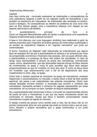 “testemunhas referenciais”.
Capitulo
V.
Aqui faço minha pré - conclusão analisando as implicações e conseqüências de
uma experiência religiosa a partir de um sagrado sujeito às mercadorias e que
também se transforma em mercadoria. As implicações são centradas no político,
social e teológico. As conseqüências se referem ao problema de uma nova crise
para os fieis dessas igrejas, para a experiência religiosa com relação ao seu
aspecto demoníaco e da idolatria.
O
questionamento
principal
do
livro
é:
Como um Sagrado Mercantilizado pode se manter e proporcionar uma experiência
religiosa fundamental para a pessoa humana?
A tese é: Um discurso com uma linguagem simbólica bem elaborada a partir de
valores propostos pelo imaginário da própria pessoa dá conta dessa sustentação e
do sentido da experiência religiosa e do “sagrado mercadoria” que pode ser
comercializado.
O termo “Comércio do Sagrado” está relacionado ao entendimento que alguns
tipos de teologias têm de que a espiritualidade se alcança e se comprova por meio
da prosperidade econômica e financeira das pessoas, sem as quais afirmam elas,
a espiritualidade e a presença de Deus não podem ser percebidas. O meio de
atingir essa espiritualidade é através da posse das mercadorias, normalmente
casas, carros, apartamentos, que são alcançados fazendo provas de Deus através
de investimentos na igreja e muita fé para acreditar que Deus dará sempre
proporcionalmente ao que foi investido no reino dos céus. É como se Deus fosse
um investidor cujo relacionamento com o fiel se dá dependendo dos seus
investimentos no reino, digo, na igreja.
Como todo o sentido espiritual se concentra na posse de mercadorias, produtos
disponíveis e comercializáveis no mercado, e sendo Deus a fonte de todo sentido
espiritual, ele passa a ser materializado nas próprias mercadorias. Como tudo
nessas teologias envolve dinheiro, a transação que envolve o comércio das
mercadorias, representa também o comercio do sagrado representado por estas
mercadorias. Ao se comprar um bem, também se adquire espiritualidade.
Se a espiritualidade está relacionada à Deus, e só pode ser experimentada através
da posse de bens e mercadorias, e por sua vez essas mercadorias devem ser
compradas no mercado, resulta que Deus é também comercializado nestas
mercadorias e sujeito às regras do mercado.
O desejo irrestrito de possuir como sentido para a vida, faz de Deus não só um
grande comerciante dono de uma grande loja onde se compra tudo o que se quer,
como também a própria mercadoria que a igreja comercializa a um custo
elevadíssimo.

 