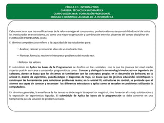 CÉDULA 2.1. INTRODUCCIÓN
CARRERA: TÉCNICO EN INFORMÁTICA
CAMPO DISCIPLINAR: FORMACIÓN PROFESIONAL
MÓDULO I: IDENTIFICA LAS BASES DE LA INFORMÁTICA

Cabe mencionar que las modificaciones de la reforma exigen el compromiso, profesionalismo y responsabilidad social de todos
los involucrados en este sistema, así como una mayor organización y coordinación entre los docentes del campo disciplinar de
FORMACIÓN PROFESIONAL (CD6).
El término competencia se refiere a la capacidad de los estudiantes para:
• Analizar, razonar y comunicar ideas de un modo efectivo.
• Plantear, formular, resolver e interpretar problemas del mundo real.
• Reforzar los valores
El submódulo de Aplica las bases de la Programación se dosifico en tres unidades con la que los jóvenes del nivel medio
superior podrán acercarse a contenidos programáticos como: Conocer y distinguir la terminología involucrada en Ingeniería de
Software, donde se busca que los discentes se familiaricen con los conceptos propios en el desarrollo de Software; en la
unidad II, diseño de algoritmos, pseudocódigos y diagramas de flujo, se busca que los jóvenes educandos identifiquen y
construyan las herramientas para solucionar problemas reales; en la unidad III, estructuras de control, se pretende que el
alumno sea capaz de conocer y reconocer las diferentes estructuras y aplica como se resuelve en problemas utilizando la
computadora.
En términos generales, la enseñanza de los temas no debe seguir la exposición magistral, sino fomentar el trabajo colaborativo y
la exposición de experiencias logradas. El submódulo de Aplica las bases de la programación se debe convertir en una
herramienta para la solución de problemas reales.

 
