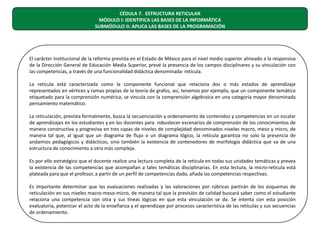 CÉDULA 7. ESTRUCTURA RETICULAR
MÓDULO I: IDENTIFICA LAS BASES DE LA INFORMÁTICA
SUBMÓDULO II: APLICA LAS BASES DE LA PROGRAMACIÓN

El carácter institucional de la reforma prevista en el Estado de México para el nivel medio superior alineado a la responsiva
de la Dirección General de Educación Media Superior, prevé la presencia de los campos disciplinares y su vinculación con
las competencias, a través de una funcionalidad didáctica denominada: retícula.
La retícula está caracterizada como la componente funcional que relaciona dos o más estados de aprendizaje
representados en vértices y ramas propias de la teoría de grafos, así, tenemos por ejemplo, que un componente temático
etiquetado para la comprensión numérica, se vincula con la comprensión algebraica en una categoría mayor denominada
pensamiento matemático.
La reticulación, prevista formalmente, busca la secuenciación y ordenamiento de contenidos y competencias en un escalar
de aprendizajes en los estudiantes y en los docentes para robustecer escenarios de comprensión de los conocimientos de
manera constructiva y progresiva en tres capas de niveles de complejidad denominados niveles macro, meso y micro, de
manera tal que, al igual que un diagrama de flujo o un diagrama lógico, la retícula garantiza no solo la presencia de
andamios pedagógicos y didácticos, sino también la existencia de contenedores de morfología didáctica que va de una
estructura de conocimiento a otra más compleja.
Es por ello estratégico que el docente realice una lectura completa de la retícula en todas sus unidades temáticas y prevea
la existencia de las competencias que acompañan a tales temáticas disciplinarias. En esta lectura, la micro-retícula está
plateada para que el profesor, a partir de un perfil de competencias dado, añada las competencias respectivas.
Es importante determinar que las evaluaciones realizadas y las valoraciones por rúbricas partirán de los esquemas de
reticulación en sus niveles macro-meso-micro, de manera tal que la previsión de calidad buscará saber como el estudiante
relaciona una competencia con otra y sus líneas lógicas en que esta vinculación se da. Se intenta con esta posición
evaluatoria, potenciar el acto de la enseñanza y el aprendizaje por procesos característica de las retículas y sus secuencias
de ordenamiento.

 