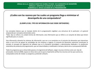 CÉDULA 10.3.1.A. MODELO DIDÁCTICO GLOBAL SITUADO EN CUADRANTES DE DESEMPEÑO
MÓDULO I: IDENTIFICA LAS BASES DE LA INFORMÁTICA
SUBMÓDULO II: APLICA LAS BASES DE LA PROGRAMACIÓN

¿Cuáles son las razones por las cuales un programa llega a minimizar el
desempeño de una computadora?
(EJEMPLO DEL TIPO DE INFORMACIÓN QUE DEBE OBTENERSE)

Los conceptos básicos que se manejan dentro de la programación engloban una estructura de lo particular a lo general
empezando por conceptos elementales como:
*Dato. Que se refiere a la unidad mínima de información; esta información que se refiere a un conjunto de datos que tienen
significado para un usuario.
Esta información alimenta los sistemas de información; que son o se convierten en el conjunto de elementos que interactúan
entre sí con el fin de apoyar las actividades de una empresa o negocio. El conjunto de elementos anteriores constituyen la
entrada al concepto de ingeniería de software que es la disciplina tecnológica y administrativa dedicada a la producción
sistemática de productos de programación, que son desarrollados y modificados a tiempo y dentro de un presupuesto definido.
Todos los programas que se desarrollan gracias a la ingeniería de Software, exigen recursos mínimos como son: tipo de
procesador, memoria RAM, espacio en disco duro; por lo que es importante verificar los recursos con los que cuenta una
computadora antes de instalar un programa y pretender utilizarlo.

 