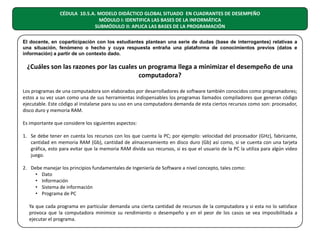 CÉDULA 10.5.A. MODELO DIDÁCTICO GLOBAL SITUADO EN CUADRANTES DE DESEMPEÑO
MÓDULO I: IDENTIFICA LAS BASES DE LA INFORMÁTICA
SUBMÓDULO II: APLICA LAS BASES DE LA PROGRAMACIÓN
El docente, en coparticipación con los estudiantes plantean una serie de dudas (base de interrogantes) relativas a
una situación, fenómeno o hecho y cuya respuesta entraña una plataforma de conocimientos previos (datos e
información) a partir de un contexto dado.

¿Cuáles son las razones por las cuales un programa llega a minimizar el desempeño de una
computadora?
Los programas de una computadora son elaborados por desarrolladores de software también conocidos como programadores;
estos a su vez usan como una de sus herramientas indispensables los programas llamados compiladores que generan código
ejecutable. Este código al instalarse para su uso en una computadora demanda de esta ciertos recursos como son: procesador,
disco duro y memoria RAM.
Es importante que considere los siguientes aspectos:
1. Se debe tener en cuenta los recursos con los que cuenta la PC; por ejemplo: velocidad del procesador (GHz), fabricante,
cantidad en memoria RAM (Gb), cantidad de almacenamiento en disco duro (Gb) así como, si se cuenta con una tarjeta
gráfica, esto para evitar que la memoria RAM divida sus recursos, si es que el usuario de la PC la utiliza para algún video
juego.
2. Debe manejar los principios fundamentales de Ingeniería de Software a nivel concepto, tales como:
• Dato
• Información
• Sistema de información
• Programa de PC
Ya que cada programa en particular demanda una cierta cantidad de recursos de la computadora y si esta no lo satisface
provoca que la computadora minimice su rendimiento o desempeño y en el peor de los casos se vea imposibilitada a
ejecutar el programa.

 