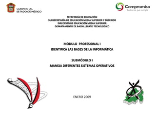SECRETARÍA DE EDUCACIÓN
SUBSECRETARÍA DE EDUCACIÓN MEDIA SUPERIOR Y SUPERIOR
DIRECCIÓN DE EDUCACIÓN MEDIA SUPERIOR
DEPARTAMENTO DE BACHILLERATO TECNOLÓGICO

MÓDULO PROFESIONAL I
IDENTIFICA LAS BASES DE LA INFORMÁTICA
SUBMÓDULO I
MANEJA DIFERENTES SISTEMAS OPERATIVOS

ENERO 2009

 