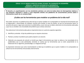 CÉDULA 10.5.B. MODELO DIDÁCTICO GLOBAL SITUADO EN CUADRANTES DE DESEMPEÑO
MÓDULO I: IDENTIFICA LAS BASES DE LA INFORMÁTICA
SUBMÓDULO II: APLICA LAS BASES DE LA PROGRAMACIÓN
El docente, en coparticipación con los estudiantes plantean una serie de dudas (base de interrogantes) relativas a
una situación, fenómeno o hecho y cuya respuesta entraña una plataforma de conocimientos previos (datos e
información) a partir de un contexto dado.

¿Cuáles son las herramientas para modelar un problema de la vida real?
Para poder solucionar un problema de la vida real que se quiere modelar en la computadora se necesitan de herramientas que
el programador o desarrollador de Software necesita para facilitar la tarea de diseño, ya que las herramientas llevan un
secuencia de pasos a seguir para solucionar la problemática, es por esto que se deben seleccionar las herramientas adecuadas
y que mas se amolden a las necesidades del problema que se desea solucionar.
Para seleccionar la herramienta adecuada es importante tomar en cuenta los aspectos siguientes:
1. Identificar y entender el tipo de problema que se requiere solucionar.
2. Plantear y analizar el problema para poder proponer una solución.
3. Habiendo una propuesta de solución se tendrá que elegir la herramienta que mejor se adecue a las necesidades de la
problemática que se esta planteando; teniendo en cuenta que las herramientas que se están proponiendo es la
elaboración de un algoritmo, pseudocódigo o un diagrama de flujo.
Es importante mencionar que como recomendación es ideal que el problema que se quiere modelar en la computadora se
utilicen las tres herramientas mencionadas anteriormente.

 