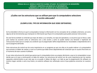 CÉDULA 10.3.1.C. MODELO DIDÁCTICO GLOBAL SITUADO EN CUADRANTES DE DESEMPEÑO
MÓDULO I: IDENTIFICA LAS BASES DE LA INFORMÁTICA
SUBMÓDULO II: APLICA LAS BASES DE LA PROGRAMACIÓN

¿Cuáles son las estructuras que se utilizan para que la computadora seleccione
la acción adecuada?
(EJEMPLO DEL TIPO DE INFORMACIÓN QUE DEBE OBTENERSE)

Se ha entendido la forma en que la computadora maneja la información con los conceptos de las unidades anteriores; así como
algunas de las herramientas que manipulan la información que fluye en la computadora para poder procesar instrucciones.
De esta forma también se entiende que tipos de datos y sus tamaños, los tipos de operadores, la secuencia que se lleva a cabo
para realizar las acciones como se selecciona una u otra acción y como se puede realizar una iteración o repetición de
instrucciones hasta que se cumpla una condición que el programador define dependiendo las necesidades o dependiendo de lo
que el programa demande.
Estas estructuras de control son de suma importancia en un programa ya que con ellas se le puede ordenar a la computadora
que acciones se deben de realizar o cual es el camino que debe tomar dependiendo de la decisión que el usuario final tome en
el momento de estar usando el software.
Es por estas estructuras de control que parece que la computadora toma sus propias decisiones y que es la computadora la que
decide que es lo que a continuación se debe de realizar; las estructuras de control son de suma importancia por las razones
expuestas anteriormente es por esto que no se puede si deben de dejar a un lado ya que la programación de software no
tendría ningún sentido o seria muy lineal y no existiría software tan sofisticado como el que podemos encontrar en nuestros
días.

 