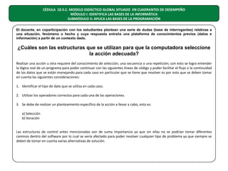 CÉDULA 10.5.C. MODELO DIDÁCTICO GLOBAL SITUADO EN CUADRANTES DE DESEMPEÑO
MÓDULO I: IDENTIFICA LAS BASES DE LA INFORMÁTICA
SUBMÓDULO II: APLICA LAS BASES DE LA PROGRAMACIÓN
El docente, en coparticipación con los estudiantes plantean una serie de dudas (base de interrogantes) relativas a
una situación, fenómeno o hecho y cuya respuesta entraña una plataforma de conocimientos previos (datos e
información) a partir de un contexto dado.

¿Cuáles son las estructuras que se utilizan para que la computadora seleccione
la acción adecuada?
Realizar una acción u otra requiere del conocimiento de selección, una secuencia o una repetición; con esto se logra entender
la lógica real de un programa para poder continuar con las siguientes líneas de código y poder facilitar el flujo o la continuidad
de los datos que se están manejando para cada caso en particular que se tiene que resolver es por esto que se deben tomar
en cuenta las siguientes consideraciones:
1. Identificar el tipo de dato que se utiliza en cada caso.
2. Utilizar los operadores correctos para cada una de las operaciones.
3. Se debe de realizar un planteamiento especifico de la acción a llevar a cabo, esto es:
a) Selección
b) Iteración
Las estructuras de control antes mencionadas son de suma importancia ya que sin ellas no se podrían tomar diferentes
caminos dentro del software por lo cual se vería afectado para poder resolver cualquier tipo de problema ya que siempre se
deben de tomar en cuenta varias alternativas de solución.

 
