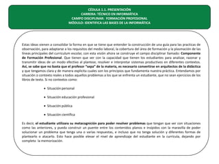 CÉDULA 1.1. PRESENTACIÓN
CARRERA: TÉCNICO EN INFORMÁTICA
CAMPO DISCIPLINAR: FORMACIÓN PROFESIONAL
MÓDULO: IDENTIFICA LAS BASES DE LA INFORMÁTICA

Estas ideas vienen a consolidar la forma en que se tiene que entender la construcción de una guía para las practicas de
observación, para adaptarse a los requisitos del medio laboral, la cobertura del área de formación y la plasmación de las
líneas principales del curriculum escolar, con esta visión ahora se construye el campo disciplinar llamado: Componente
de Formación Profesional. Que tienen que ver con la capacidad que tienen los estudiantes para analizar, razonar y
transmitir ideas de un modo efectivo al plantear, resolver e interpretar sistemas productivos en diferentes contextos.
Así, se sabe que no basta que el profesor “sepa” de la materia, es necesario convertirse en arquitectos de la didáctica
y que tengamos clara y de manera explicita cuales son los principios que fundamenta nuestra práctica. Entendamos por
situación o contexto reales a todos aquellos problemas a los que se enfrenta un estudiante, que no sean ejercicios de los
libros de texto. Si no contextos como:
• Situación personal
• Situación educación profesional
• Situación pública
• Situación científica
Es decir, el estudiante utilizara su metacognición para poder resolver problemas que tengan que ver con situaciones
como las anteriores, y pueda construir un puente entre los contenidos planos e insípidos con la maravilla de poder
solucionar un problema que tenga una o varias respuestas, e incluso que no tenga solución y diferentes formas de
plantearlo o atacarlo. Esto hace posible elevar el nivel de aprendizaje del estudiante en la currícula, dejando por
completo la memorización.

 